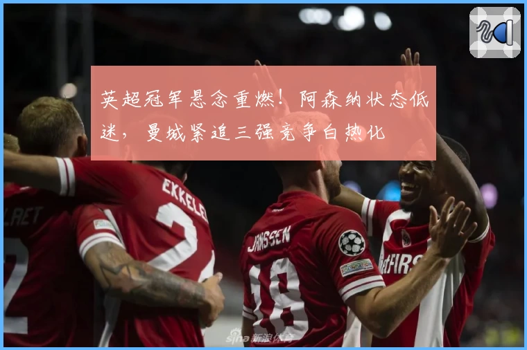 英超冠军悬念重燃！阿森纳状态低迷，曼城紧追三强竞争白热化