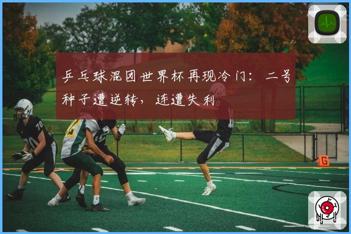 乒乓球混团世界杯再现冷门：二号种子遭逆转，连遭失利