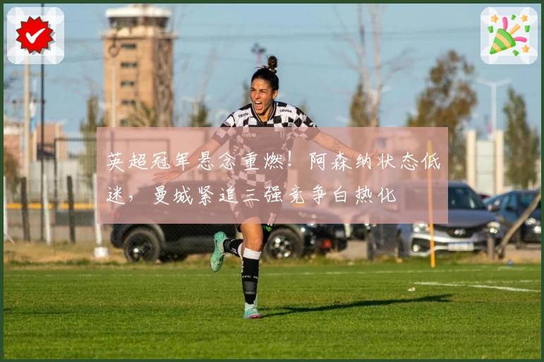 英超冠军悬念重燃！阿森纳状态低迷，曼城紧追三强竞争白热化