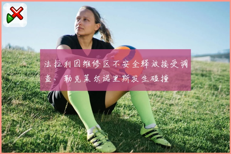 法拉利因维修区不安全释放接受调查，勒克莱尔诺里斯发生碰撞