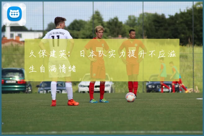 久保建英：日本队实力提升不应滋生自满情绪