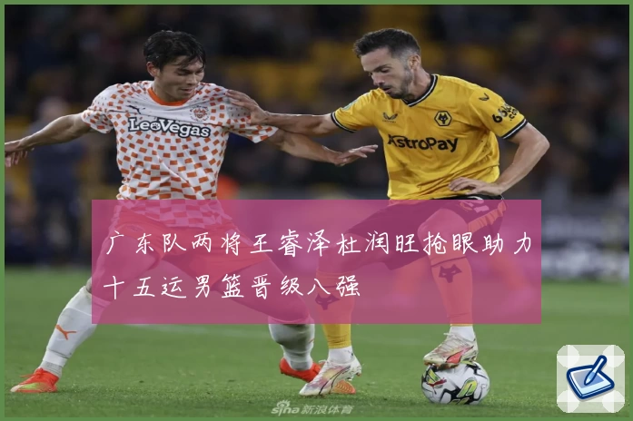 广东队两将王睿泽杜润旺抢眼助力十五运男篮晋级八强