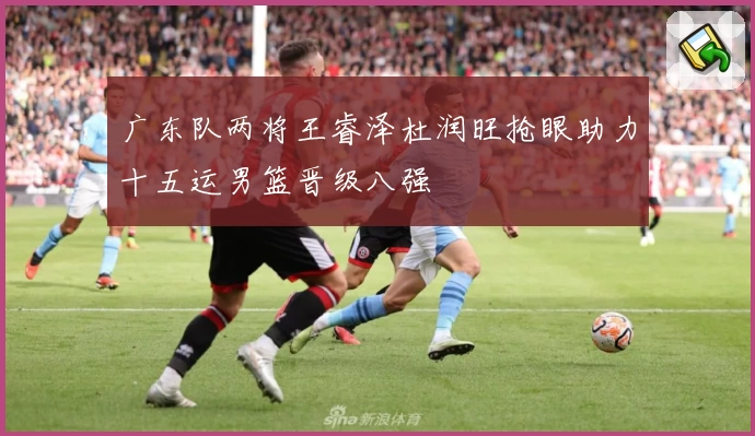 广东队两将王睿泽杜润旺抢眼助力十五运男篮晋级八强