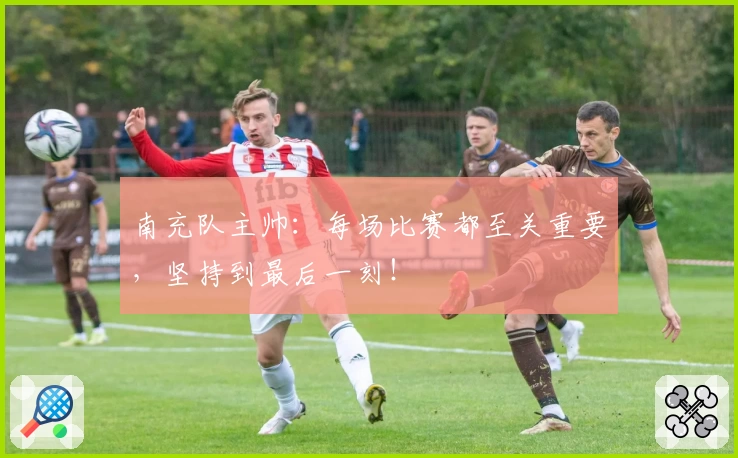 南充队主帅：每场比赛都至关重要，坚持到最后一刻！