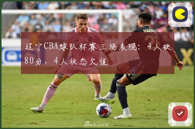 辽宁CBA球队杯赛三场表现：4人砍80分，4人状态欠佳