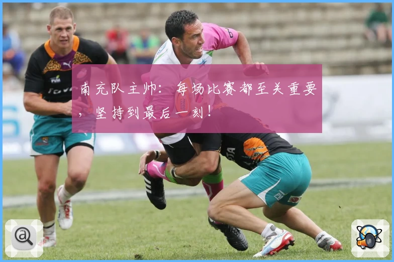 南充队主帅：每场比赛都至关重要，坚持到最后一刻！