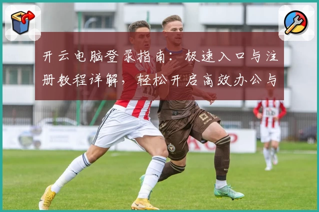 开云电脑登录指南：极速入口与注册教程详解，轻松开启高效办公与娱乐新体验