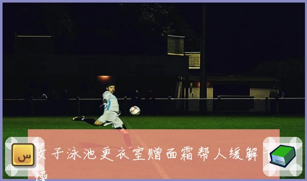 女子泳池更衣室赠面霜帮人缓解干燥