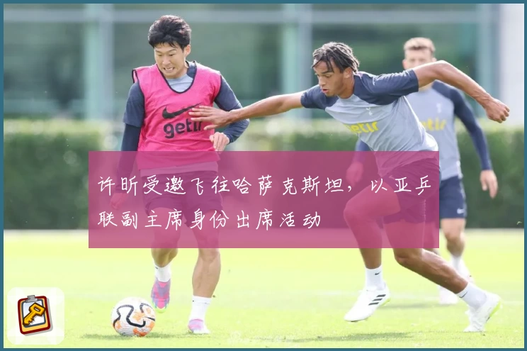 许昕受邀飞往哈萨克斯坦，以亚乒联副主席身份出席活动