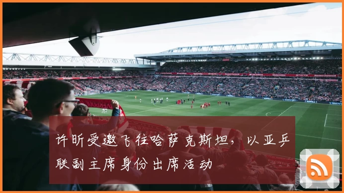 许昕受邀飞往哈萨克斯坦，以亚乒联副主席身份出席活动