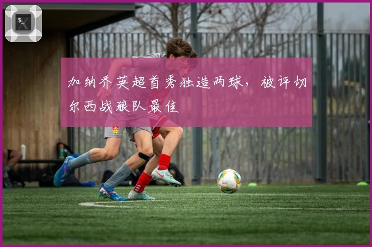 加纳乔英超首秀独造两球，被评切尔西战狼队最佳